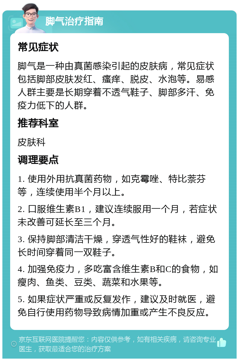 脚气治疗指南 常见症状 脚气是一种由真菌感染引起的皮肤病，常见症状包括脚部皮肤发红、瘙痒、脱皮、水泡等。易感人群主要是长期穿着不透气鞋子、脚部多汗、免疫力低下的人群。 推荐科室 皮肤科 调理要点 1. 使用外用抗真菌药物，如克霉唑、特比萘芬等，连续使用半个月以上。 2. 口服维生素B1，建议连续服用一个月，若症状未改善可延长至三个月。 3. 保持脚部清洁干燥，穿透气性好的鞋袜，避免长时间穿着同一双鞋子。 4. 加强免疫力，多吃富含维生素B和C的食物，如瘦肉、鱼类、豆类、蔬菜和水果等。 5. 如果症状严重或反复发作，建议及时就医，避免自行使用药物导致病情加重或产生不良反应。