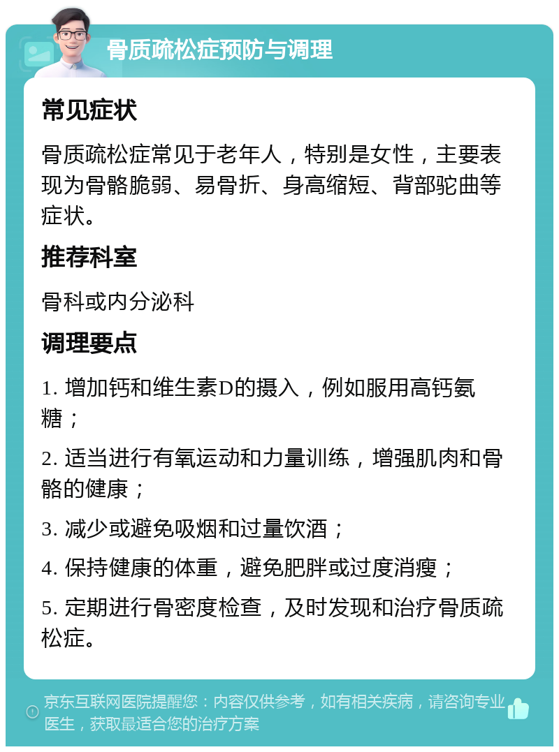 骨质疏松症预防与调理 常见症状 骨质疏松症常见于老年人，特别是女性，主要表现为骨骼脆弱、易骨折、身高缩短、背部驼曲等症状。 推荐科室 骨科或内分泌科 调理要点 1. 增加钙和维生素D的摄入，例如服用高钙氨糖； 2. 适当进行有氧运动和力量训练，增强肌肉和骨骼的健康； 3. 减少或避免吸烟和过量饮酒； 4. 保持健康的体重，避免肥胖或过度消瘦； 5. 定期进行骨密度检查，及时发现和治疗骨质疏松症。