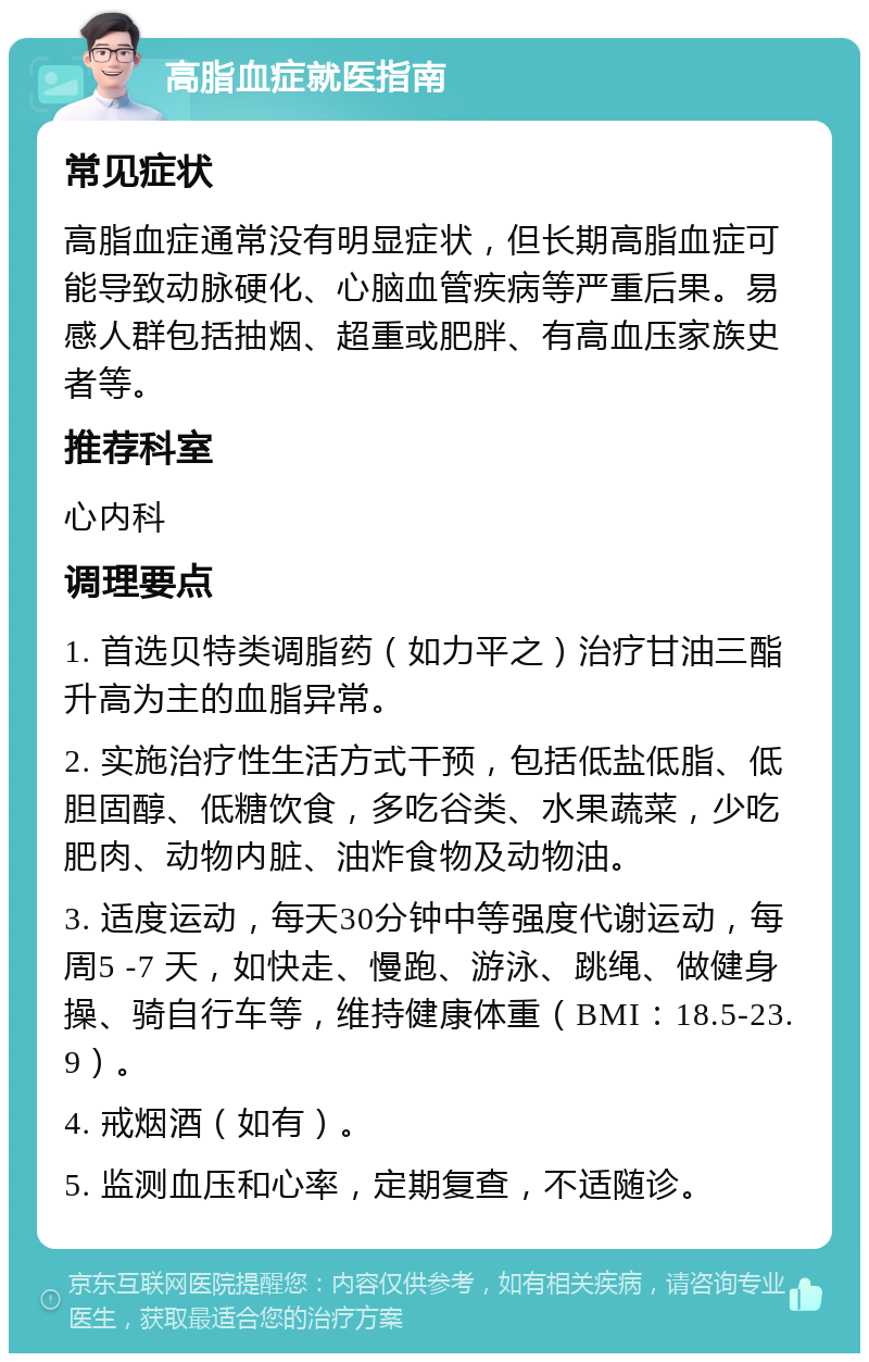 高脂血症就医指南 常见症状 高脂血症通常没有明显症状，但长期高脂血症可能导致动脉硬化、心脑血管疾病等严重后果。易感人群包括抽烟、超重或肥胖、有高血压家族史者等。 推荐科室 心内科 调理要点 1. 首选贝特类调脂药（如力平之）治疗甘油三酯升高为主的血脂异常。 2. 实施治疗性生活方式干预，包括低盐低脂、低胆固醇、低糖饮食，多吃谷类、水果蔬菜，少吃肥肉、动物内脏、油炸食物及动物油。 3. 适度运动，每天30分钟中等强度代谢运动，每周5 -7 天，如快走、慢跑、游泳、跳绳、做健身操、骑自行车等，维持健康体重（BMI：18.5-23.9）。 4. 戒烟酒（如有）。 5. 监测血压和心率，定期复查，不适随诊。