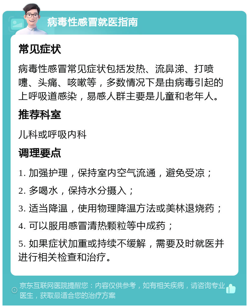 病毒性感冒就医指南 常见症状 病毒性感冒常见症状包括发热、流鼻涕、打喷嚏、头痛、咳嗽等，多数情况下是由病毒引起的上呼吸道感染，易感人群主要是儿童和老年人。 推荐科室 儿科或呼吸内科 调理要点 1. 加强护理，保持室内空气流通，避免受凉； 2. 多喝水，保持水分摄入； 3. 适当降温，使用物理降温方法或美林退烧药； 4. 可以服用感冒清热颗粒等中成药； 5. 如果症状加重或持续不缓解，需要及时就医并进行相关检查和治疗。