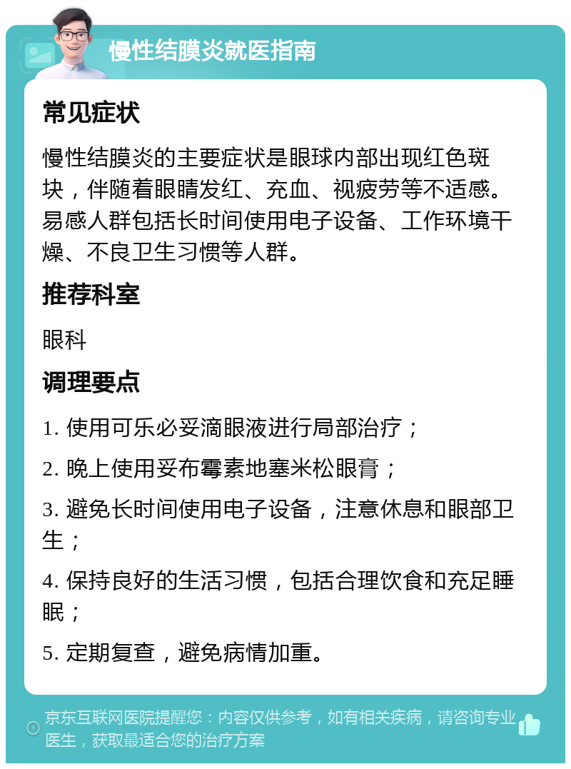 慢性结膜炎就医指南 常见症状 慢性结膜炎的主要症状是眼球内部出现红色斑块，伴随着眼睛发红、充血、视疲劳等不适感。易感人群包括长时间使用电子设备、工作环境干燥、不良卫生习惯等人群。 推荐科室 眼科 调理要点 1. 使用可乐必妥滴眼液进行局部治疗； 2. 晚上使用妥布霉素地塞米松眼膏； 3. 避免长时间使用电子设备，注意休息和眼部卫生； 4. 保持良好的生活习惯，包括合理饮食和充足睡眠； 5. 定期复查，避免病情加重。