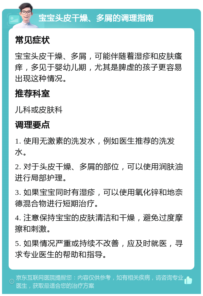 宝宝头皮干燥、多屑的调理指南 常见症状 宝宝头皮干燥、多屑，可能伴随着湿疹和皮肤瘙痒，多见于婴幼儿期，尤其是脾虚的孩子更容易出现这种情况。 推荐科室 儿科或皮肤科 调理要点 1. 使用无激素的洗发水，例如医生推荐的洗发水。 2. 对于头皮干燥、多屑的部位，可以使用润肤油进行局部护理。 3. 如果宝宝同时有湿疹，可以使用氧化锌和地奈德混合物进行短期治疗。 4. 注意保持宝宝的皮肤清洁和干燥，避免过度摩擦和刺激。 5. 如果情况严重或持续不改善，应及时就医，寻求专业医生的帮助和指导。