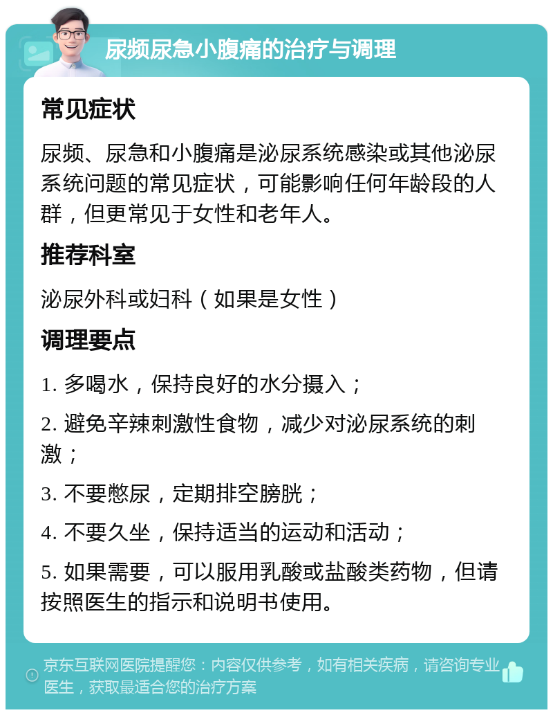 尿频尿急小腹痛的治疗与调理 常见症状 尿频、尿急和小腹痛是泌尿系统感染或其他泌尿系统问题的常见症状，可能影响任何年龄段的人群，但更常见于女性和老年人。 推荐科室 泌尿外科或妇科（如果是女性） 调理要点 1. 多喝水，保持良好的水分摄入； 2. 避免辛辣刺激性食物，减少对泌尿系统的刺激； 3. 不要憋尿，定期排空膀胱； 4. 不要久坐，保持适当的运动和活动； 5. 如果需要，可以服用乳酸或盐酸类药物，但请按照医生的指示和说明书使用。