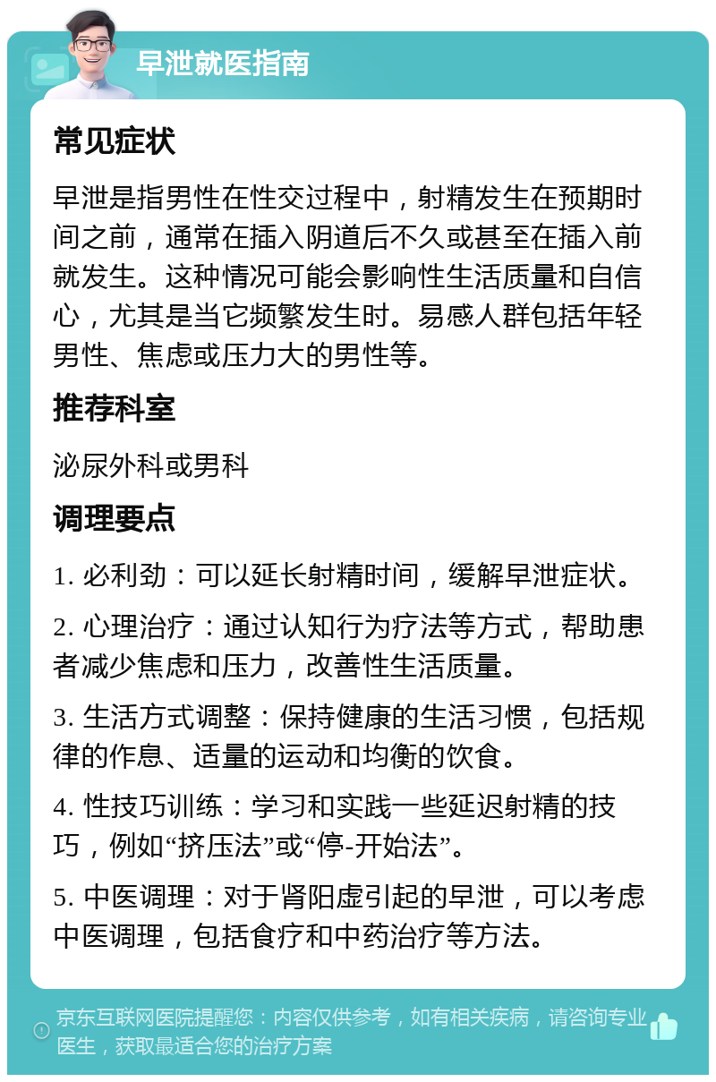 早泄就医指南 常见症状 早泄是指男性在性交过程中，射精发生在预期时间之前，通常在插入阴道后不久或甚至在插入前就发生。这种情况可能会影响性生活质量和自信心，尤其是当它频繁发生时。易感人群包括年轻男性、焦虑或压力大的男性等。 推荐科室 泌尿外科或男科 调理要点 1. 必利劲：可以延长射精时间，缓解早泄症状。 2. 心理治疗：通过认知行为疗法等方式，帮助患者减少焦虑和压力，改善性生活质量。 3. 生活方式调整：保持健康的生活习惯，包括规律的作息、适量的运动和均衡的饮食。 4. 性技巧训练：学习和实践一些延迟射精的技巧，例如“挤压法”或“停-开始法”。 5. 中医调理：对于肾阳虚引起的早泄，可以考虑中医调理，包括食疗和中药治疗等方法。