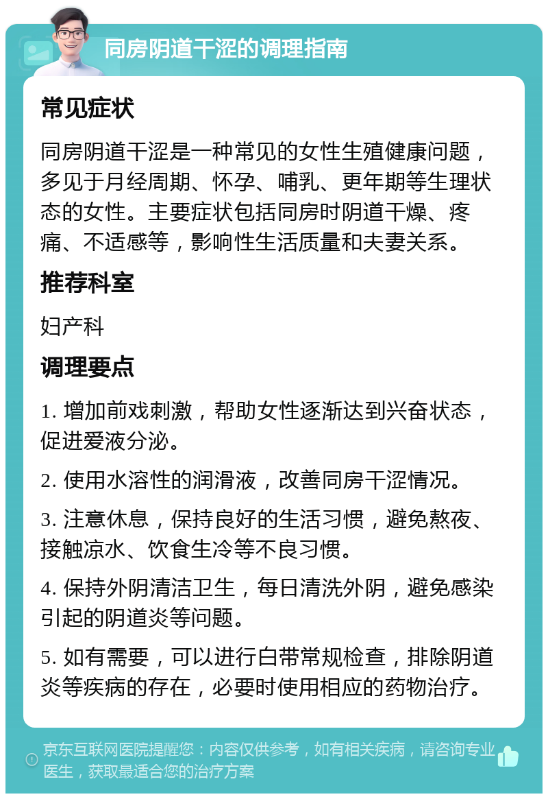 同房阴道干涩的调理指南 常见症状 同房阴道干涩是一种常见的女性生殖健康问题，多见于月经周期、怀孕、哺乳、更年期等生理状态的女性。主要症状包括同房时阴道干燥、疼痛、不适感等，影响性生活质量和夫妻关系。 推荐科室 妇产科 调理要点 1. 增加前戏刺激，帮助女性逐渐达到兴奋状态，促进爱液分泌。 2. 使用水溶性的润滑液，改善同房干涩情况。 3. 注意休息，保持良好的生活习惯，避免熬夜、接触凉水、饮食生冷等不良习惯。 4. 保持外阴清洁卫生，每日清洗外阴，避免感染引起的阴道炎等问题。 5. 如有需要，可以进行白带常规检查，排除阴道炎等疾病的存在，必要时使用相应的药物治疗。