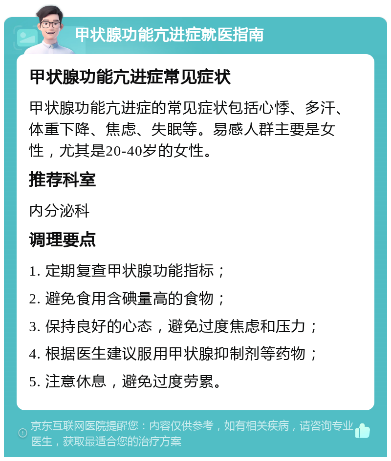 甲状腺功能亢进症就医指南 甲状腺功能亢进症常见症状 甲状腺功能亢进症的常见症状包括心悸、多汗、体重下降、焦虑、失眠等。易感人群主要是女性，尤其是20-40岁的女性。 推荐科室 内分泌科 调理要点 1. 定期复查甲状腺功能指标； 2. 避免食用含碘量高的食物； 3. 保持良好的心态，避免过度焦虑和压力； 4. 根据医生建议服用甲状腺抑制剂等药物； 5. 注意休息，避免过度劳累。