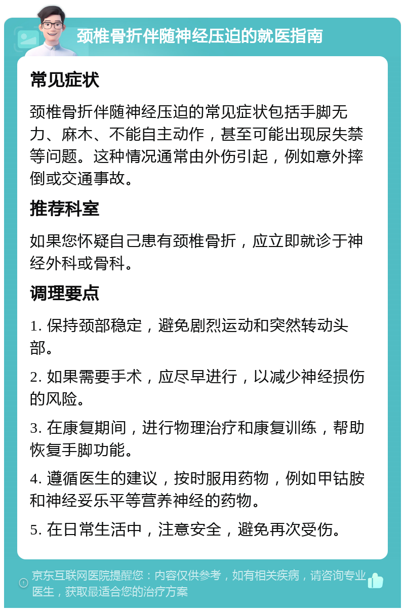 颈椎骨折伴随神经压迫的就医指南 常见症状 颈椎骨折伴随神经压迫的常见症状包括手脚无力、麻木、不能自主动作，甚至可能出现尿失禁等问题。这种情况通常由外伤引起，例如意外摔倒或交通事故。 推荐科室 如果您怀疑自己患有颈椎骨折，应立即就诊于神经外科或骨科。 调理要点 1. 保持颈部稳定，避免剧烈运动和突然转动头部。 2. 如果需要手术，应尽早进行，以减少神经损伤的风险。 3. 在康复期间，进行物理治疗和康复训练，帮助恢复手脚功能。 4. 遵循医生的建议，按时服用药物，例如甲钴胺和神经妥乐平等营养神经的药物。 5. 在日常生活中，注意安全，避免再次受伤。