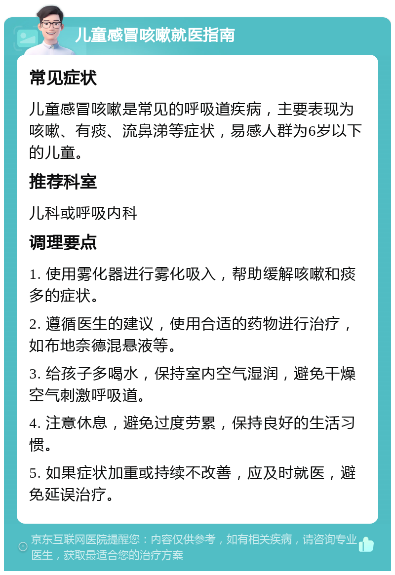 儿童感冒咳嗽就医指南 常见症状 儿童感冒咳嗽是常见的呼吸道疾病，主要表现为咳嗽、有痰、流鼻涕等症状，易感人群为6岁以下的儿童。 推荐科室 儿科或呼吸内科 调理要点 1. 使用雾化器进行雾化吸入，帮助缓解咳嗽和痰多的症状。 2. 遵循医生的建议，使用合适的药物进行治疗，如布地奈德混悬液等。 3. 给孩子多喝水，保持室内空气湿润，避免干燥空气刺激呼吸道。 4. 注意休息，避免过度劳累，保持良好的生活习惯。 5. 如果症状加重或持续不改善，应及时就医，避免延误治疗。