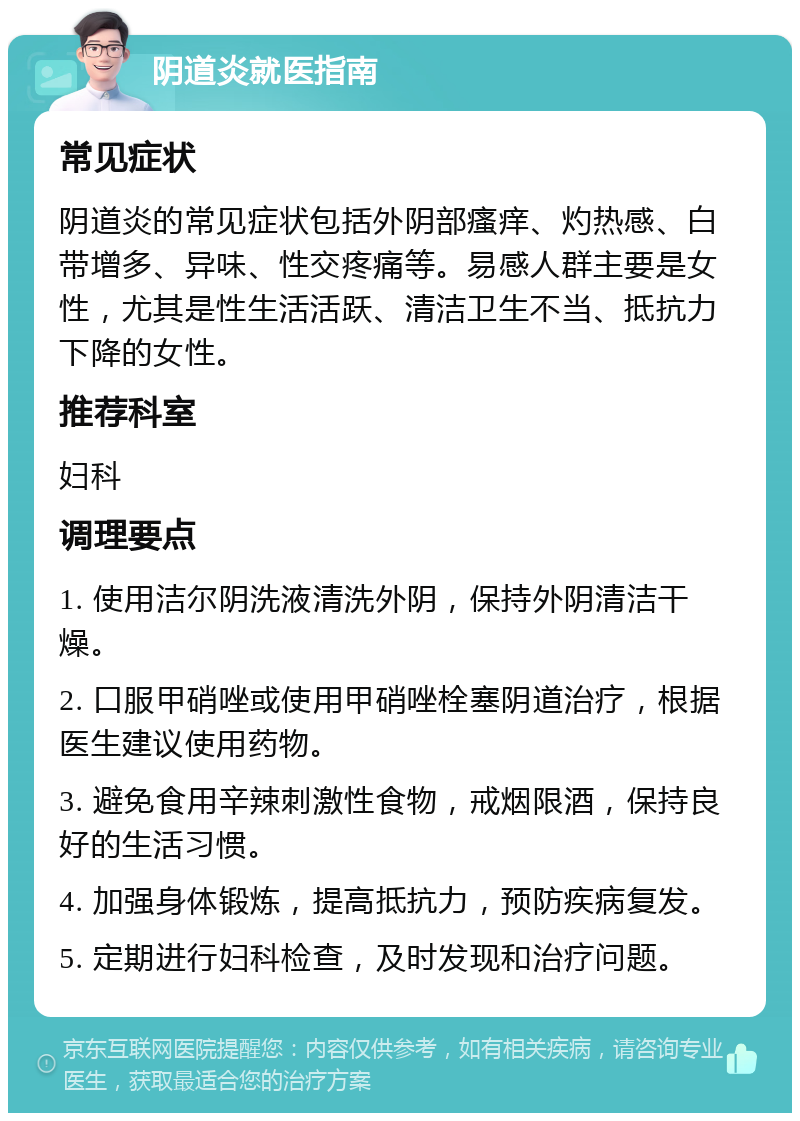 阴道炎就医指南 常见症状 阴道炎的常见症状包括外阴部瘙痒、灼热感、白带增多、异味、性交疼痛等。易感人群主要是女性，尤其是性生活活跃、清洁卫生不当、抵抗力下降的女性。 推荐科室 妇科 调理要点 1. 使用洁尔阴洗液清洗外阴，保持外阴清洁干燥。 2. 口服甲硝唑或使用甲硝唑栓塞阴道治疗，根据医生建议使用药物。 3. 避免食用辛辣刺激性食物，戒烟限酒，保持良好的生活习惯。 4. 加强身体锻炼，提高抵抗力，预防疾病复发。 5. 定期进行妇科检查，及时发现和治疗问题。