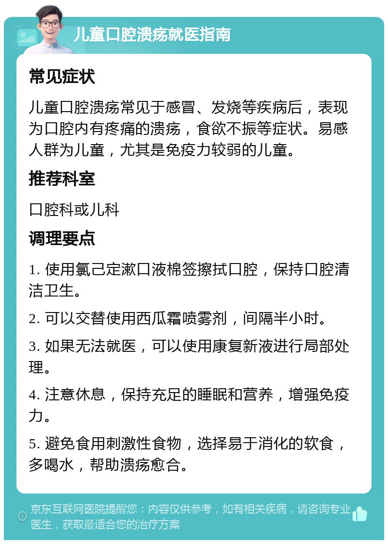 儿童口腔溃疡就医指南 常见症状 儿童口腔溃疡常见于感冒、发烧等疾病后，表现为口腔内有疼痛的溃疡，食欲不振等症状。易感人群为儿童，尤其是免疫力较弱的儿童。 推荐科室 口腔科或儿科 调理要点 1. 使用氯己定漱口液棉签擦拭口腔，保持口腔清洁卫生。 2. 可以交替使用西瓜霜喷雾剂，间隔半小时。 3. 如果无法就医，可以使用康复新液进行局部处理。 4. 注意休息，保持充足的睡眠和营养，增强免疫力。 5. 避免食用刺激性食物，选择易于消化的软食，多喝水，帮助溃疡愈合。