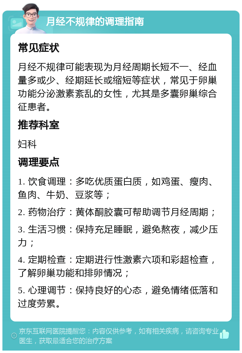 月经不规律的调理指南 常见症状 月经不规律可能表现为月经周期长短不一、经血量多或少、经期延长或缩短等症状，常见于卵巢功能分泌激素紊乱的女性，尤其是多囊卵巢综合征患者。 推荐科室 妇科 调理要点 1. 饮食调理：多吃优质蛋白质，如鸡蛋、瘦肉、鱼肉、牛奶、豆浆等； 2. 药物治疗：黄体酮胶囊可帮助调节月经周期； 3. 生活习惯：保持充足睡眠，避免熬夜，减少压力； 4. 定期检查：定期进行性激素六项和彩超检查，了解卵巢功能和排卵情况； 5. 心理调节：保持良好的心态，避免情绪低落和过度劳累。