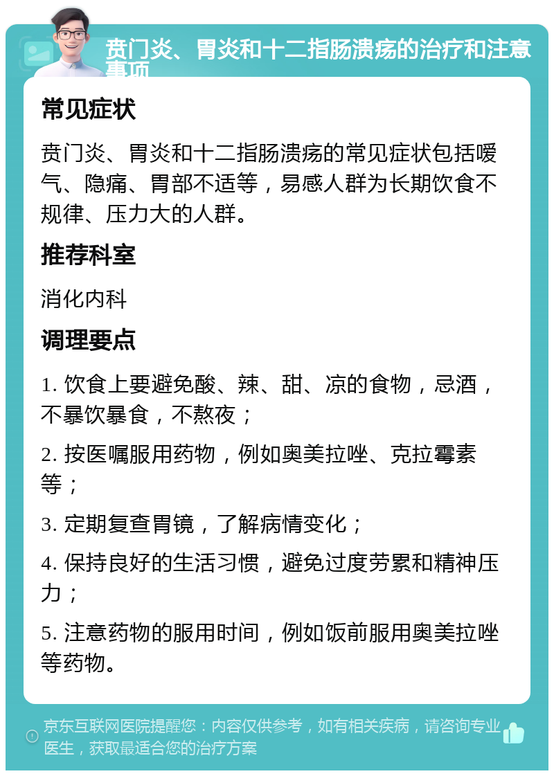 贲门炎、胃炎和十二指肠溃疡的治疗和注意事项 常见症状 贲门炎、胃炎和十二指肠溃疡的常见症状包括嗳气、隐痛、胃部不适等，易感人群为长期饮食不规律、压力大的人群。 推荐科室 消化内科 调理要点 1. 饮食上要避免酸、辣、甜、凉的食物，忌酒，不暴饮暴食，不熬夜； 2. 按医嘱服用药物，例如奥美拉唑、克拉霉素等； 3. 定期复查胃镜，了解病情变化； 4. 保持良好的生活习惯，避免过度劳累和精神压力； 5. 注意药物的服用时间，例如饭前服用奥美拉唑等药物。