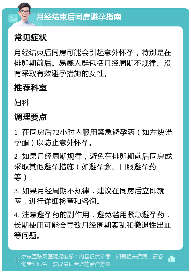 月经结束后同房避孕指南 常见症状 月经结束后同房可能会引起意外怀孕，特别是在排卵期前后。易感人群包括月经周期不规律、没有采取有效避孕措施的女性。 推荐科室 妇科 调理要点 1. 在同房后72小时内服用紧急避孕药（如左炔诺孕酮）以防止意外怀孕。 2. 如果月经周期规律，避免在排卵期前后同房或采取其他避孕措施（如避孕套、口服避孕药等）。 3. 如果月经周期不规律，建议在同房后立即就医，进行详细检查和咨询。 4. 注意避孕药的副作用，避免滥用紧急避孕药，长期使用可能会导致月经周期紊乱和撤退性出血等问题。