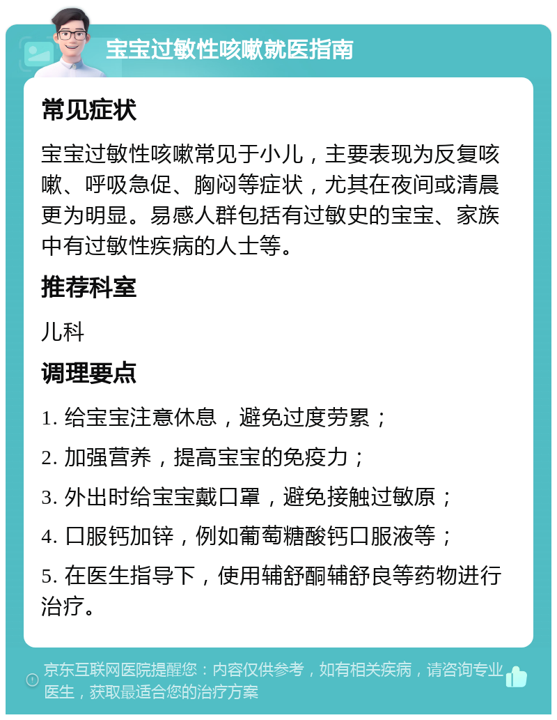 宝宝过敏性咳嗽就医指南 常见症状 宝宝过敏性咳嗽常见于小儿，主要表现为反复咳嗽、呼吸急促、胸闷等症状，尤其在夜间或清晨更为明显。易感人群包括有过敏史的宝宝、家族中有过敏性疾病的人士等。 推荐科室 儿科 调理要点 1. 给宝宝注意休息，避免过度劳累； 2. 加强营养，提高宝宝的免疫力； 3. 外出时给宝宝戴口罩，避免接触过敏原； 4. 口服钙加锌，例如葡萄糖酸钙口服液等； 5. 在医生指导下，使用辅舒酮辅舒良等药物进行治疗。