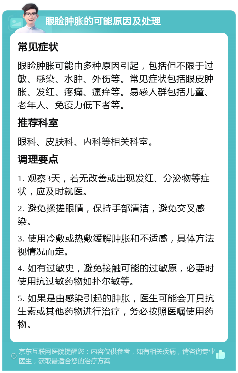 眼睑肿胀的可能原因及处理 常见症状 眼睑肿胀可能由多种原因引起，包括但不限于过敏、感染、水肿、外伤等。常见症状包括眼皮肿胀、发红、疼痛、瘙痒等。易感人群包括儿童、老年人、免疫力低下者等。 推荐科室 眼科、皮肤科、内科等相关科室。 调理要点 1. 观察3天，若无改善或出现发红、分泌物等症状，应及时就医。 2. 避免揉搓眼睛，保持手部清洁，避免交叉感染。 3. 使用冷敷或热敷缓解肿胀和不适感，具体方法视情况而定。 4. 如有过敏史，避免接触可能的过敏原，必要时使用抗过敏药物如扑尔敏等。 5. 如果是由感染引起的肿胀，医生可能会开具抗生素或其他药物进行治疗，务必按照医嘱使用药物。