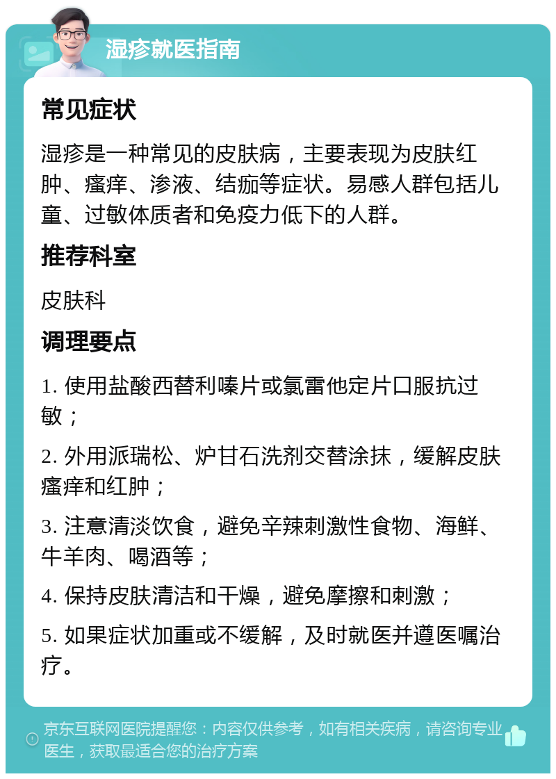 湿疹就医指南 常见症状 湿疹是一种常见的皮肤病，主要表现为皮肤红肿、瘙痒、渗液、结痂等症状。易感人群包括儿童、过敏体质者和免疫力低下的人群。 推荐科室 皮肤科 调理要点 1. 使用盐酸西替利嗪片或氯雷他定片口服抗过敏； 2. 外用派瑞松、炉甘石洗剂交替涂抹，缓解皮肤瘙痒和红肿； 3. 注意清淡饮食，避免辛辣刺激性食物、海鲜、牛羊肉、喝酒等； 4. 保持皮肤清洁和干燥，避免摩擦和刺激； 5. 如果症状加重或不缓解，及时就医并遵医嘱治疗。