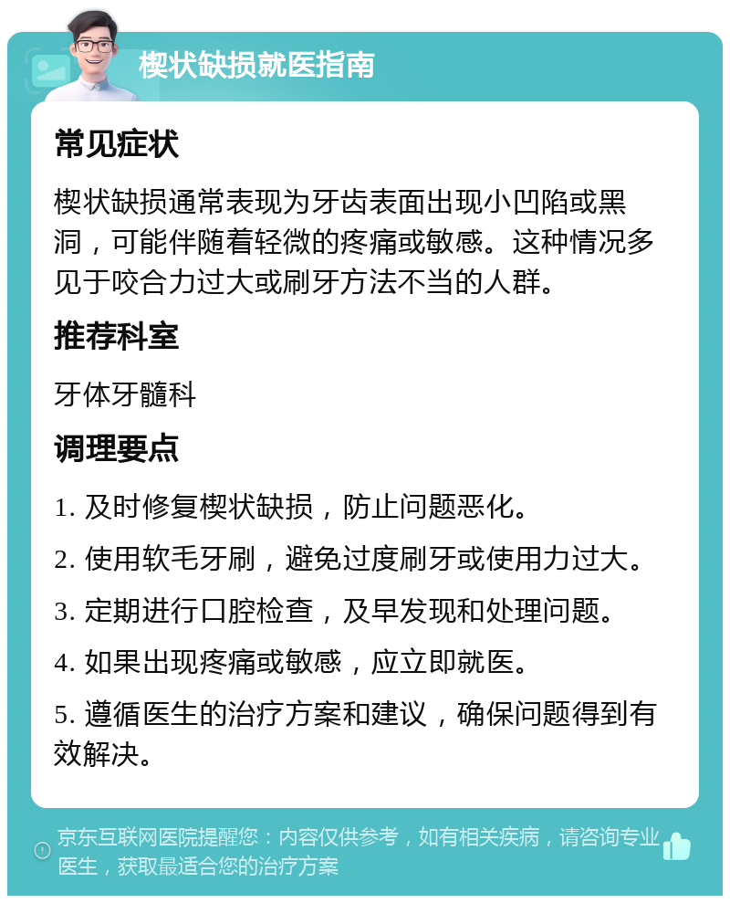 楔状缺损就医指南 常见症状 楔状缺损通常表现为牙齿表面出现小凹陷或黑洞，可能伴随着轻微的疼痛或敏感。这种情况多见于咬合力过大或刷牙方法不当的人群。 推荐科室 牙体牙髓科 调理要点 1. 及时修复楔状缺损，防止问题恶化。 2. 使用软毛牙刷，避免过度刷牙或使用力过大。 3. 定期进行口腔检查，及早发现和处理问题。 4. 如果出现疼痛或敏感，应立即就医。 5. 遵循医生的治疗方案和建议，确保问题得到有效解决。