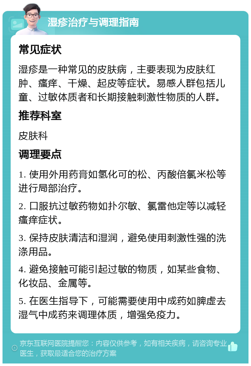 湿疹治疗与调理指南 常见症状 湿疹是一种常见的皮肤病，主要表现为皮肤红肿、瘙痒、干燥、起皮等症状。易感人群包括儿童、过敏体质者和长期接触刺激性物质的人群。 推荐科室 皮肤科 调理要点 1. 使用外用药膏如氢化可的松、丙酸倍氯米松等进行局部治疗。 2. 口服抗过敏药物如扑尔敏、氯雷他定等以减轻瘙痒症状。 3. 保持皮肤清洁和湿润，避免使用刺激性强的洗涤用品。 4. 避免接触可能引起过敏的物质，如某些食物、化妆品、金属等。 5. 在医生指导下，可能需要使用中成药如脾虚去湿气中成药来调理体质，增强免疫力。