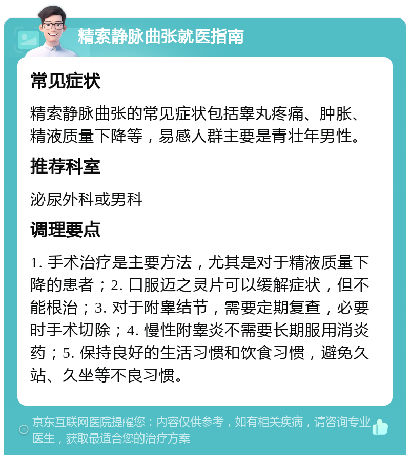 精索静脉曲张就医指南 常见症状 精索静脉曲张的常见症状包括睾丸疼痛、肿胀、精液质量下降等，易感人群主要是青壮年男性。 推荐科室 泌尿外科或男科 调理要点 1. 手术治疗是主要方法，尤其是对于精液质量下降的患者；2. 口服迈之灵片可以缓解症状，但不能根治；3. 对于附睾结节，需要定期复查，必要时手术切除；4. 慢性附睾炎不需要长期服用消炎药；5. 保持良好的生活习惯和饮食习惯，避免久站、久坐等不良习惯。