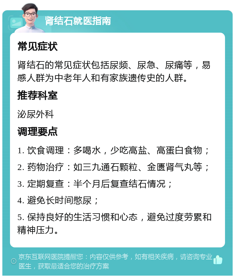 肾结石就医指南 常见症状 肾结石的常见症状包括尿频、尿急、尿痛等，易感人群为中老年人和有家族遗传史的人群。 推荐科室 泌尿外科 调理要点 1. 饮食调理：多喝水，少吃高盐、高蛋白食物； 2. 药物治疗：如三九通石颗粒、金匮肾气丸等； 3. 定期复查：半个月后复查结石情况； 4. 避免长时间憋尿； 5. 保持良好的生活习惯和心态，避免过度劳累和精神压力。