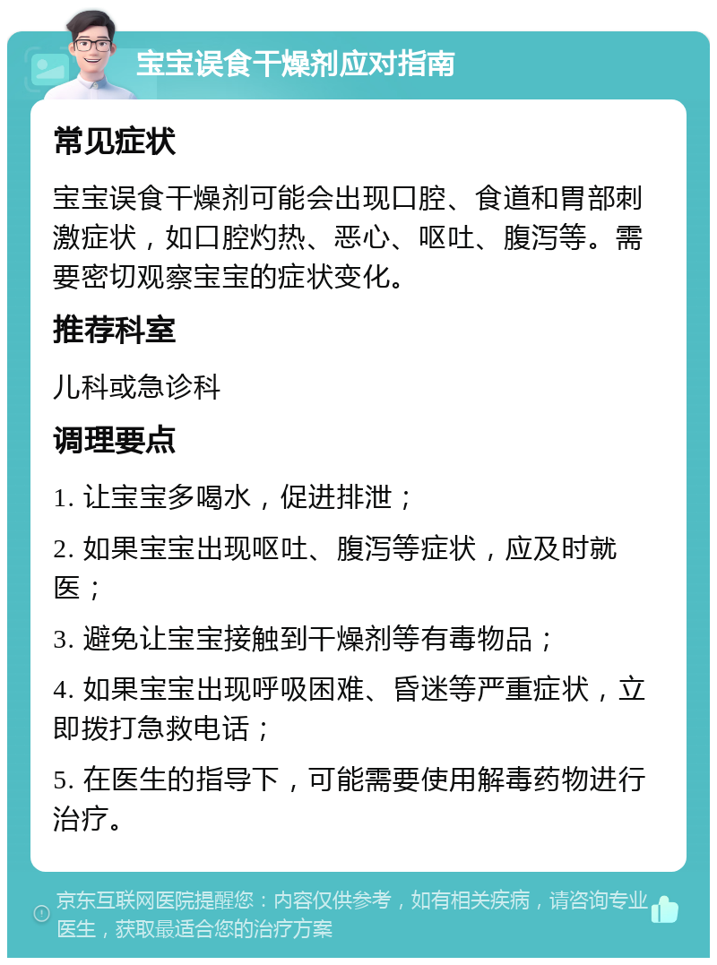 宝宝误食干燥剂应对指南 常见症状 宝宝误食干燥剂可能会出现口腔、食道和胃部刺激症状，如口腔灼热、恶心、呕吐、腹泻等。需要密切观察宝宝的症状变化。 推荐科室 儿科或急诊科 调理要点 1. 让宝宝多喝水，促进排泄； 2. 如果宝宝出现呕吐、腹泻等症状，应及时就医； 3. 避免让宝宝接触到干燥剂等有毒物品； 4. 如果宝宝出现呼吸困难、昏迷等严重症状，立即拨打急救电话； 5. 在医生的指导下，可能需要使用解毒药物进行治疗。