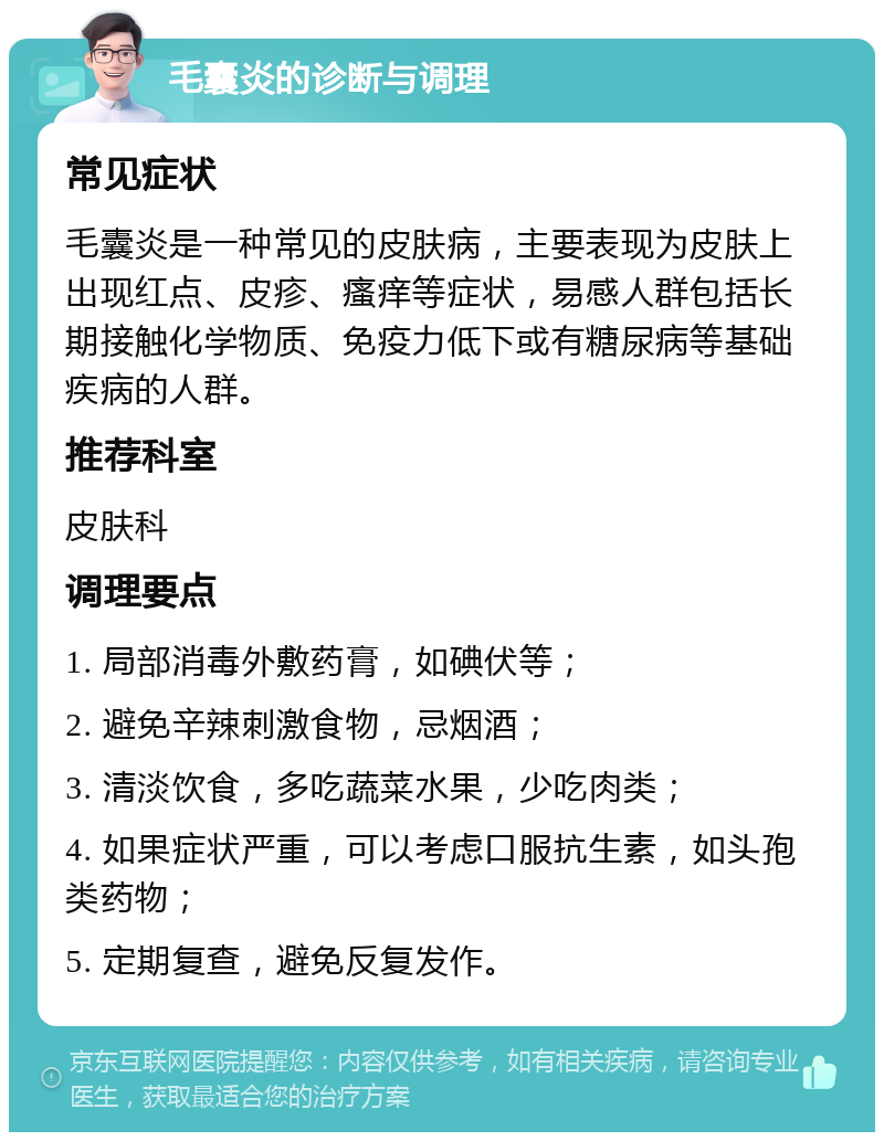 毛囊炎的诊断与调理 常见症状 毛囊炎是一种常见的皮肤病，主要表现为皮肤上出现红点、皮疹、瘙痒等症状，易感人群包括长期接触化学物质、免疫力低下或有糖尿病等基础疾病的人群。 推荐科室 皮肤科 调理要点 1. 局部消毒外敷药膏，如碘伏等； 2. 避免辛辣刺激食物，忌烟酒； 3. 清淡饮食，多吃蔬菜水果，少吃肉类； 4. 如果症状严重，可以考虑口服抗生素，如头孢类药物； 5. 定期复查，避免反复发作。