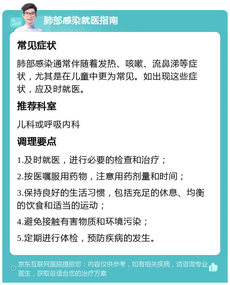 肺部感染就医指南 常见症状 肺部感染通常伴随着发热、咳嗽、流鼻涕等症状，尤其是在儿童中更为常见。如出现这些症状，应及时就医。 推荐科室 儿科或呼吸内科 调理要点 1.及时就医，进行必要的检查和治疗； 2.按医嘱服用药物，注意用药剂量和时间； 3.保持良好的生活习惯，包括充足的休息、均衡的饮食和适当的运动； 4.避免接触有害物质和环境污染； 5.定期进行体检，预防疾病的发生。