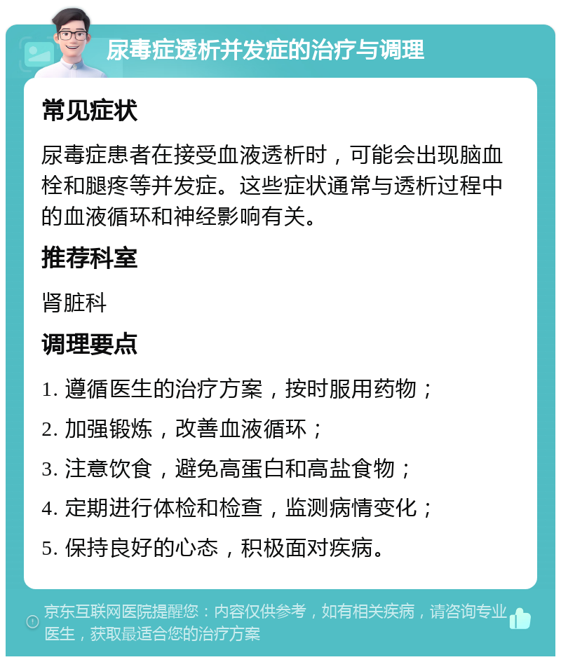 尿毒症透析并发症的治疗与调理 常见症状 尿毒症患者在接受血液透析时，可能会出现脑血栓和腿疼等并发症。这些症状通常与透析过程中的血液循环和神经影响有关。 推荐科室 肾脏科 调理要点 1. 遵循医生的治疗方案，按时服用药物； 2. 加强锻炼，改善血液循环； 3. 注意饮食，避免高蛋白和高盐食物； 4. 定期进行体检和检查，监测病情变化； 5. 保持良好的心态，积极面对疾病。