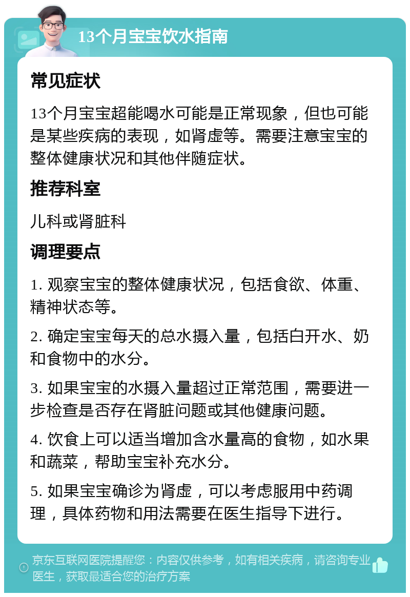 13个月宝宝饮水指南 常见症状 13个月宝宝超能喝水可能是正常现象，但也可能是某些疾病的表现，如肾虚等。需要注意宝宝的整体健康状况和其他伴随症状。 推荐科室 儿科或肾脏科 调理要点 1. 观察宝宝的整体健康状况，包括食欲、体重、精神状态等。 2. 确定宝宝每天的总水摄入量，包括白开水、奶和食物中的水分。 3. 如果宝宝的水摄入量超过正常范围，需要进一步检查是否存在肾脏问题或其他健康问题。 4. 饮食上可以适当增加含水量高的食物，如水果和蔬菜，帮助宝宝补充水分。 5. 如果宝宝确诊为肾虚，可以考虑服用中药调理，具体药物和用法需要在医生指导下进行。