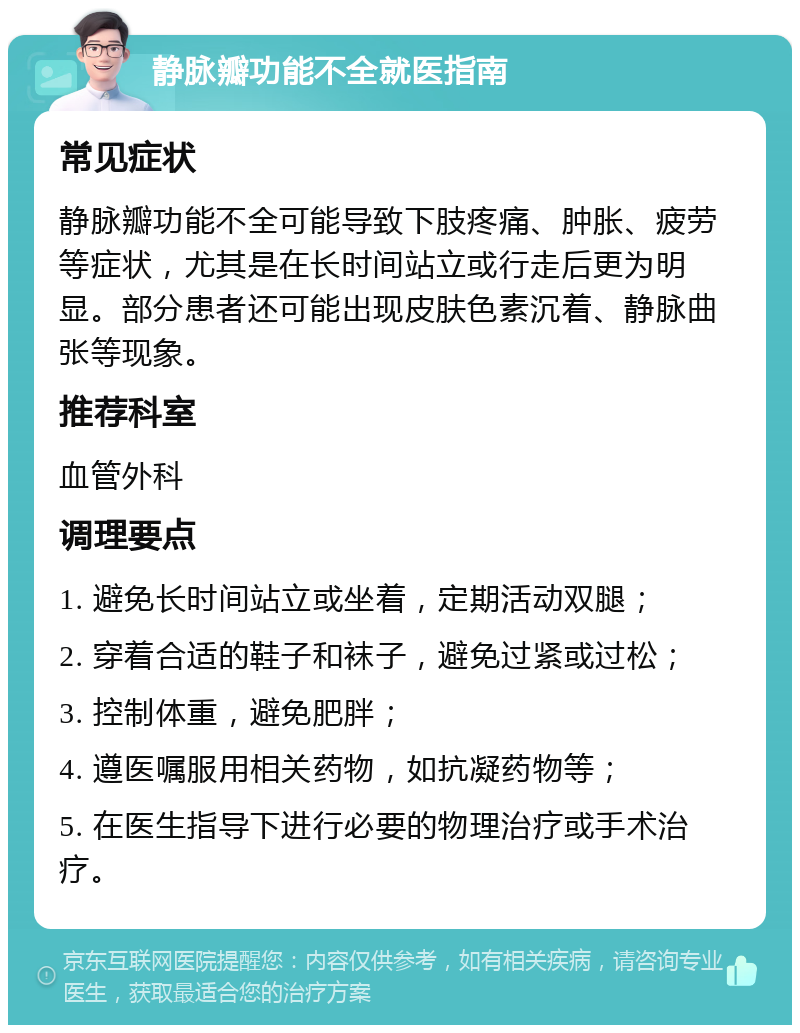 静脉瓣功能不全就医指南 常见症状 静脉瓣功能不全可能导致下肢疼痛、肿胀、疲劳等症状，尤其是在长时间站立或行走后更为明显。部分患者还可能出现皮肤色素沉着、静脉曲张等现象。 推荐科室 血管外科 调理要点 1. 避免长时间站立或坐着，定期活动双腿； 2. 穿着合适的鞋子和袜子，避免过紧或过松； 3. 控制体重，避免肥胖； 4. 遵医嘱服用相关药物，如抗凝药物等； 5. 在医生指导下进行必要的物理治疗或手术治疗。