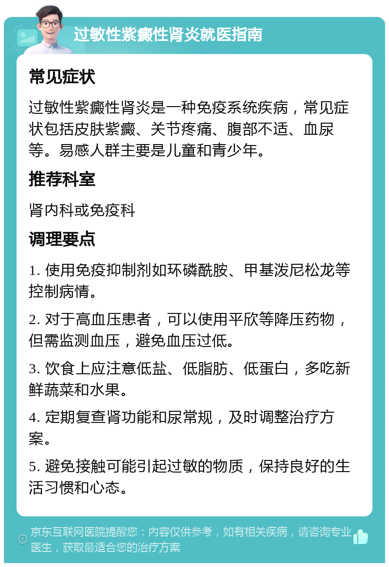 过敏性紫癜性肾炎就医指南 常见症状 过敏性紫癜性肾炎是一种免疫系统疾病，常见症状包括皮肤紫癜、关节疼痛、腹部不适、血尿等。易感人群主要是儿童和青少年。 推荐科室 肾内科或免疫科 调理要点 1. 使用免疫抑制剂如环磷酰胺、甲基泼尼松龙等控制病情。 2. 对于高血压患者，可以使用平欣等降压药物，但需监测血压，避免血压过低。 3. 饮食上应注意低盐、低脂肪、低蛋白，多吃新鲜蔬菜和水果。 4. 定期复查肾功能和尿常规，及时调整治疗方案。 5. 避免接触可能引起过敏的物质，保持良好的生活习惯和心态。