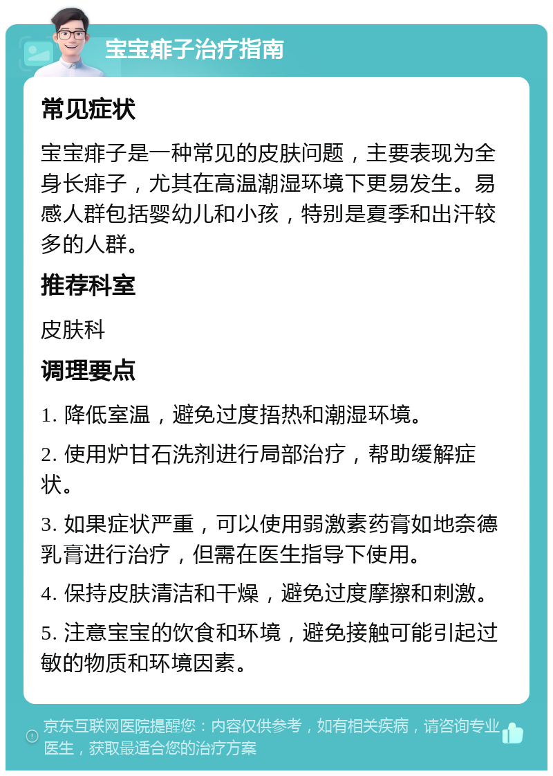 宝宝痱子治疗指南 常见症状 宝宝痱子是一种常见的皮肤问题，主要表现为全身长痱子，尤其在高温潮湿环境下更易发生。易感人群包括婴幼儿和小孩，特别是夏季和出汗较多的人群。 推荐科室 皮肤科 调理要点 1. 降低室温，避免过度捂热和潮湿环境。 2. 使用炉甘石洗剂进行局部治疗，帮助缓解症状。 3. 如果症状严重，可以使用弱激素药膏如地奈德乳膏进行治疗，但需在医生指导下使用。 4. 保持皮肤清洁和干燥，避免过度摩擦和刺激。 5. 注意宝宝的饮食和环境，避免接触可能引起过敏的物质和环境因素。