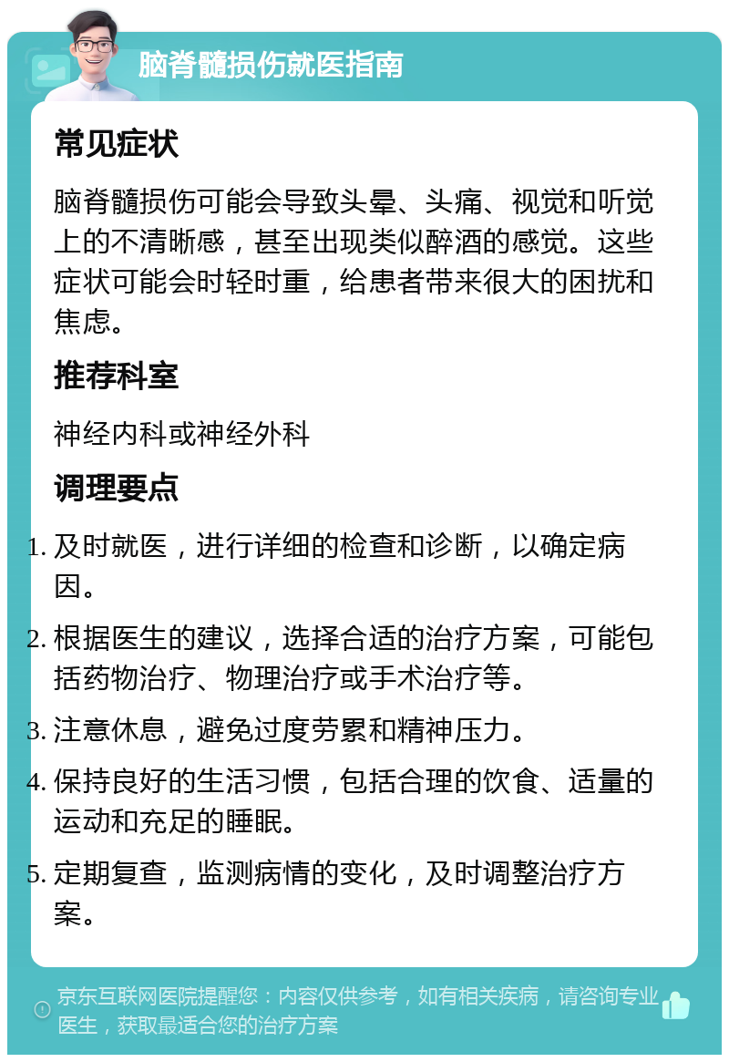 脑脊髓损伤就医指南 常见症状 脑脊髓损伤可能会导致头晕、头痛、视觉和听觉上的不清晰感，甚至出现类似醉酒的感觉。这些症状可能会时轻时重，给患者带来很大的困扰和焦虑。 推荐科室 神经内科或神经外科 调理要点 及时就医，进行详细的检查和诊断，以确定病因。 根据医生的建议，选择合适的治疗方案，可能包括药物治疗、物理治疗或手术治疗等。 注意休息，避免过度劳累和精神压力。 保持良好的生活习惯，包括合理的饮食、适量的运动和充足的睡眠。 定期复查，监测病情的变化，及时调整治疗方案。