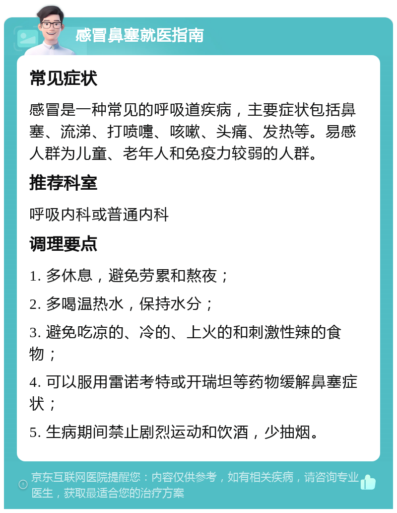 感冒鼻塞就医指南 常见症状 感冒是一种常见的呼吸道疾病，主要症状包括鼻塞、流涕、打喷嚏、咳嗽、头痛、发热等。易感人群为儿童、老年人和免疫力较弱的人群。 推荐科室 呼吸内科或普通内科 调理要点 1. 多休息，避免劳累和熬夜； 2. 多喝温热水，保持水分； 3. 避免吃凉的、冷的、上火的和刺激性辣的食物； 4. 可以服用雷诺考特或开瑞坦等药物缓解鼻塞症状； 5. 生病期间禁止剧烈运动和饮酒，少抽烟。