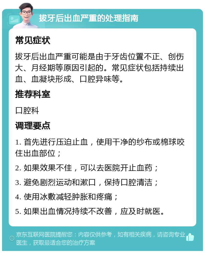 拔牙后出血严重的处理指南 常见症状 拔牙后出血严重可能是由于牙齿位置不正、创伤大、月经期等原因引起的。常见症状包括持续出血、血凝块形成、口腔异味等。 推荐科室 口腔科 调理要点 1. 首先进行压迫止血，使用干净的纱布或棉球咬住出血部位； 2. 如果效果不佳，可以去医院开止血药； 3. 避免剧烈运动和漱口，保持口腔清洁； 4. 使用冰敷减轻肿胀和疼痛； 5. 如果出血情况持续不改善，应及时就医。