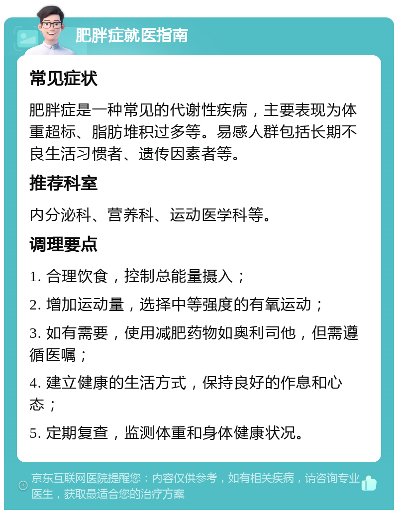 肥胖症就医指南 常见症状 肥胖症是一种常见的代谢性疾病，主要表现为体重超标、脂肪堆积过多等。易感人群包括长期不良生活习惯者、遗传因素者等。 推荐科室 内分泌科、营养科、运动医学科等。 调理要点 1. 合理饮食，控制总能量摄入； 2. 增加运动量，选择中等强度的有氧运动； 3. 如有需要，使用减肥药物如奥利司他，但需遵循医嘱； 4. 建立健康的生活方式，保持良好的作息和心态； 5. 定期复查，监测体重和身体健康状况。