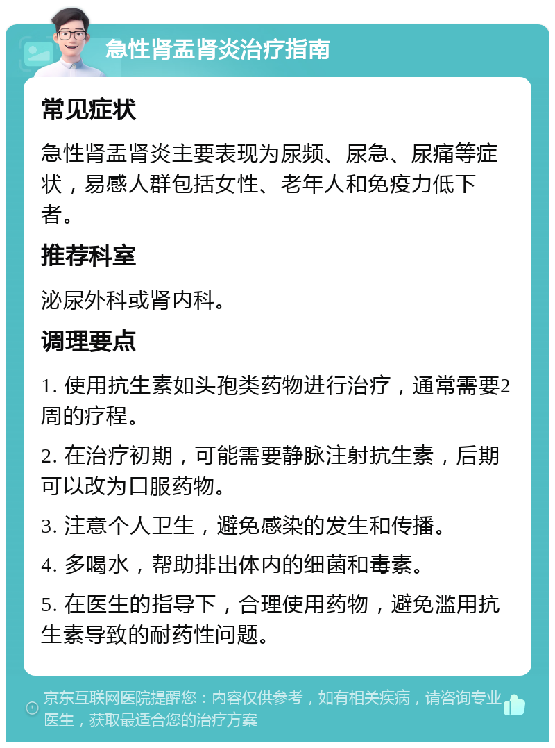 急性肾盂肾炎治疗指南 常见症状 急性肾盂肾炎主要表现为尿频、尿急、尿痛等症状，易感人群包括女性、老年人和免疫力低下者。 推荐科室 泌尿外科或肾内科。 调理要点 1. 使用抗生素如头孢类药物进行治疗，通常需要2周的疗程。 2. 在治疗初期，可能需要静脉注射抗生素，后期可以改为口服药物。 3. 注意个人卫生，避免感染的发生和传播。 4. 多喝水，帮助排出体内的细菌和毒素。 5. 在医生的指导下，合理使用药物，避免滥用抗生素导致的耐药性问题。