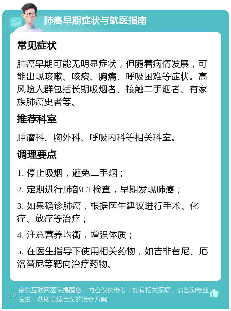 肺癌早期症状与就医指南 常见症状 肺癌早期可能无明显症状，但随着病情发展，可能出现咳嗽、咳痰、胸痛、呼吸困难等症状。高风险人群包括长期吸烟者、接触二手烟者、有家族肺癌史者等。 推荐科室 肿瘤科、胸外科、呼吸内科等相关科室。 调理要点 1. 停止吸烟，避免二手烟； 2. 定期进行肺部CT检查，早期发现肺癌； 3. 如果确诊肺癌，根据医生建议进行手术、化疗、放疗等治疗； 4. 注意营养均衡，增强体质； 5. 在医生指导下使用相关药物，如吉非替尼、厄洛替尼等靶向治疗药物。