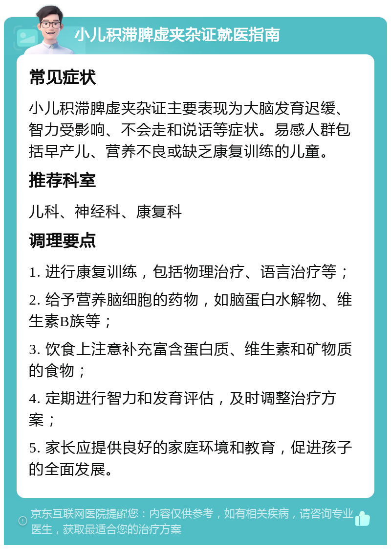 小儿积滞脾虚夹杂证就医指南 常见症状 小儿积滞脾虚夹杂证主要表现为大脑发育迟缓、智力受影响、不会走和说话等症状。易感人群包括早产儿、营养不良或缺乏康复训练的儿童。 推荐科室 儿科、神经科、康复科 调理要点 1. 进行康复训练，包括物理治疗、语言治疗等； 2. 给予营养脑细胞的药物，如脑蛋白水解物、维生素B族等； 3. 饮食上注意补充富含蛋白质、维生素和矿物质的食物； 4. 定期进行智力和发育评估，及时调整治疗方案； 5. 家长应提供良好的家庭环境和教育，促进孩子的全面发展。