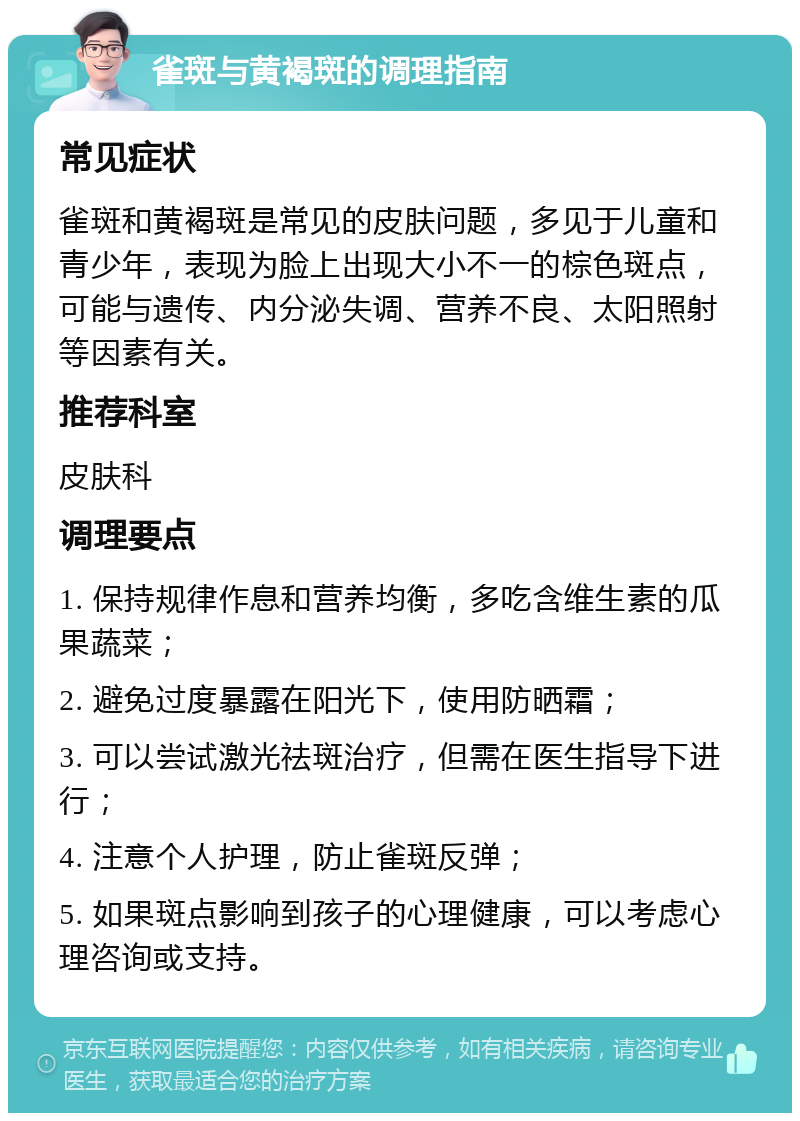 雀斑与黄褐斑的调理指南 常见症状 雀斑和黄褐斑是常见的皮肤问题，多见于儿童和青少年，表现为脸上出现大小不一的棕色斑点，可能与遗传、内分泌失调、营养不良、太阳照射等因素有关。 推荐科室 皮肤科 调理要点 1. 保持规律作息和营养均衡，多吃含维生素的瓜果蔬菜； 2. 避免过度暴露在阳光下，使用防晒霜； 3. 可以尝试激光祛斑治疗，但需在医生指导下进行； 4. 注意个人护理，防止雀斑反弹； 5. 如果斑点影响到孩子的心理健康，可以考虑心理咨询或支持。