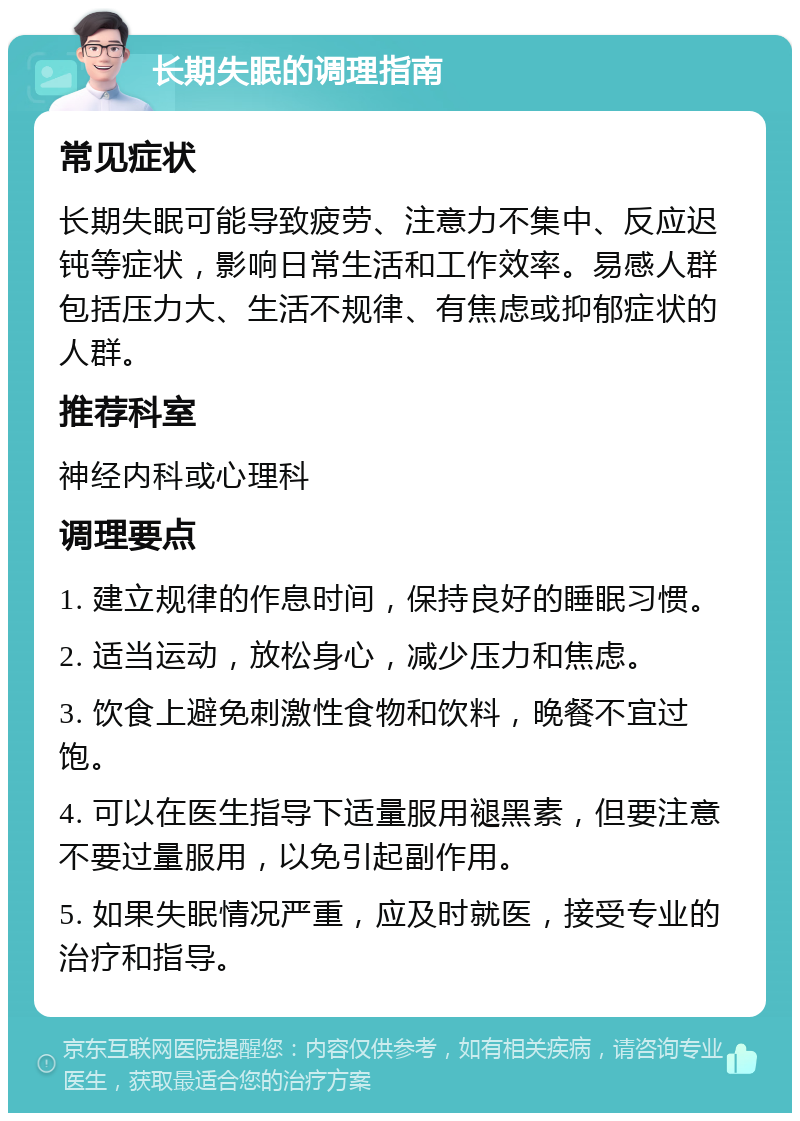 长期失眠的调理指南 常见症状 长期失眠可能导致疲劳、注意力不集中、反应迟钝等症状，影响日常生活和工作效率。易感人群包括压力大、生活不规律、有焦虑或抑郁症状的人群。 推荐科室 神经内科或心理科 调理要点 1. 建立规律的作息时间，保持良好的睡眠习惯。 2. 适当运动，放松身心，减少压力和焦虑。 3. 饮食上避免刺激性食物和饮料，晚餐不宜过饱。 4. 可以在医生指导下适量服用褪黑素，但要注意不要过量服用，以免引起副作用。 5. 如果失眠情况严重，应及时就医，接受专业的治疗和指导。