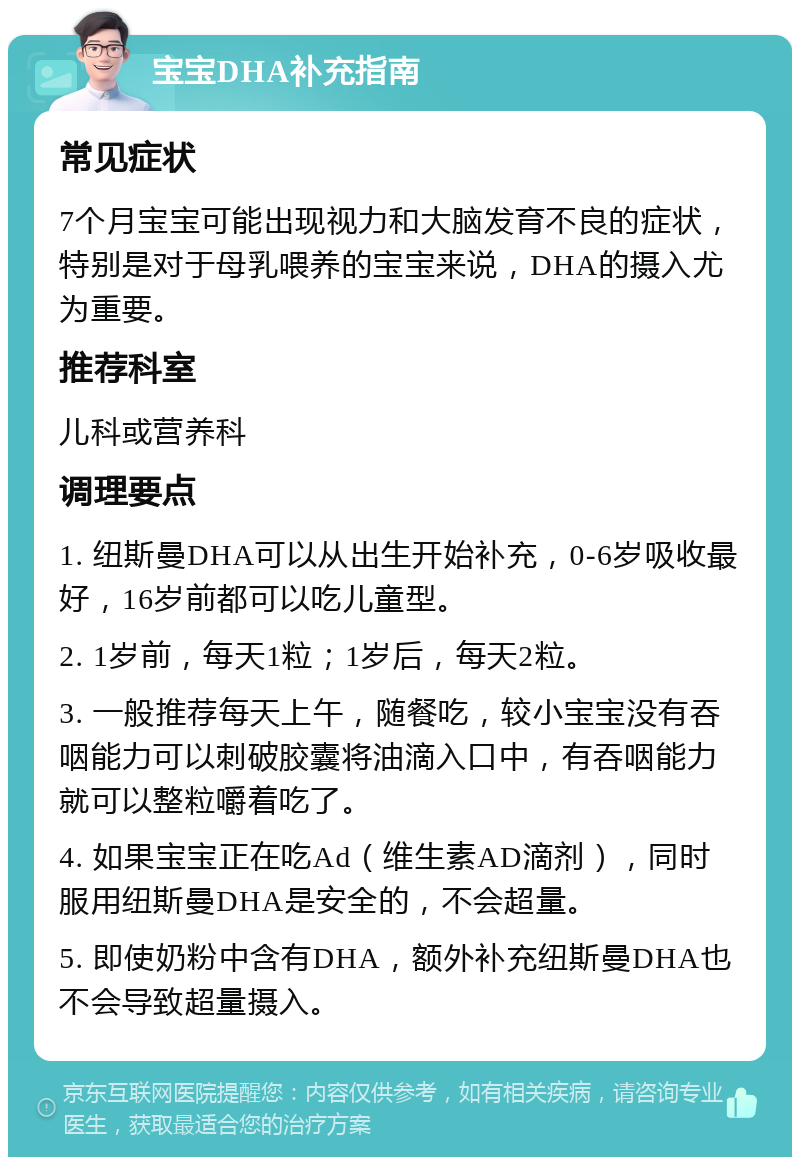 宝宝DHA补充指南 常见症状 7个月宝宝可能出现视力和大脑发育不良的症状，特别是对于母乳喂养的宝宝来说，DHA的摄入尤为重要。 推荐科室 儿科或营养科 调理要点 1. 纽斯曼DHA可以从出生开始补充，0-6岁吸收最好，16岁前都可以吃儿童型。 2. 1岁前，每天1粒；1岁后，每天2粒。 3. 一般推荐每天上午，随餐吃，较小宝宝没有吞咽能力可以刺破胶囊将油滴入口中，有吞咽能力就可以整粒嚼着吃了。 4. 如果宝宝正在吃Ad（维生素AD滴剂），同时服用纽斯曼DHA是安全的，不会超量。 5. 即使奶粉中含有DHA，额外补充纽斯曼DHA也不会导致超量摄入。