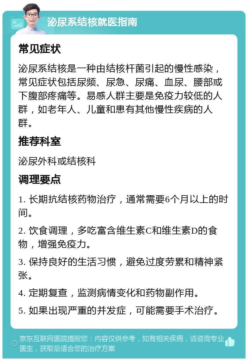 泌尿系结核就医指南 常见症状 泌尿系结核是一种由结核杆菌引起的慢性感染，常见症状包括尿频、尿急、尿痛、血尿、腰部或下腹部疼痛等。易感人群主要是免疫力较低的人群，如老年人、儿童和患有其他慢性疾病的人群。 推荐科室 泌尿外科或结核科 调理要点 1. 长期抗结核药物治疗，通常需要6个月以上的时间。 2. 饮食调理，多吃富含维生素C和维生素D的食物，增强免疫力。 3. 保持良好的生活习惯，避免过度劳累和精神紧张。 4. 定期复查，监测病情变化和药物副作用。 5. 如果出现严重的并发症，可能需要手术治疗。