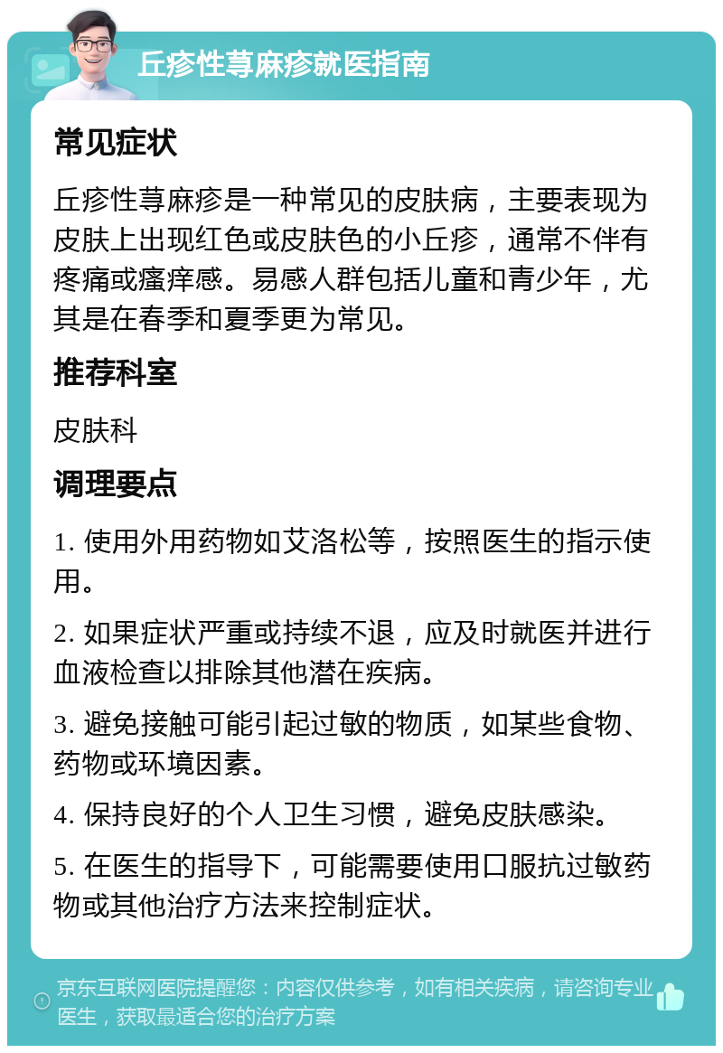 丘疹性荨麻疹就医指南 常见症状 丘疹性荨麻疹是一种常见的皮肤病，主要表现为皮肤上出现红色或皮肤色的小丘疹，通常不伴有疼痛或瘙痒感。易感人群包括儿童和青少年，尤其是在春季和夏季更为常见。 推荐科室 皮肤科 调理要点 1. 使用外用药物如艾洛松等，按照医生的指示使用。 2. 如果症状严重或持续不退，应及时就医并进行血液检查以排除其他潜在疾病。 3. 避免接触可能引起过敏的物质，如某些食物、药物或环境因素。 4. 保持良好的个人卫生习惯，避免皮肤感染。 5. 在医生的指导下，可能需要使用口服抗过敏药物或其他治疗方法来控制症状。