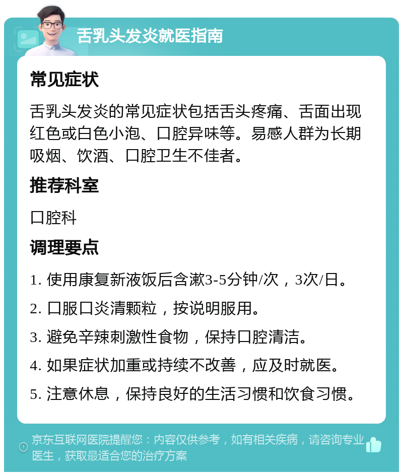 舌乳头发炎就医指南 常见症状 舌乳头发炎的常见症状包括舌头疼痛、舌面出现红色或白色小泡、口腔异味等。易感人群为长期吸烟、饮酒、口腔卫生不佳者。 推荐科室 口腔科 调理要点 1. 使用康复新液饭后含漱3-5分钟/次，3次/日。 2. 口服口炎清颗粒，按说明服用。 3. 避免辛辣刺激性食物，保持口腔清洁。 4. 如果症状加重或持续不改善，应及时就医。 5. 注意休息，保持良好的生活习惯和饮食习惯。