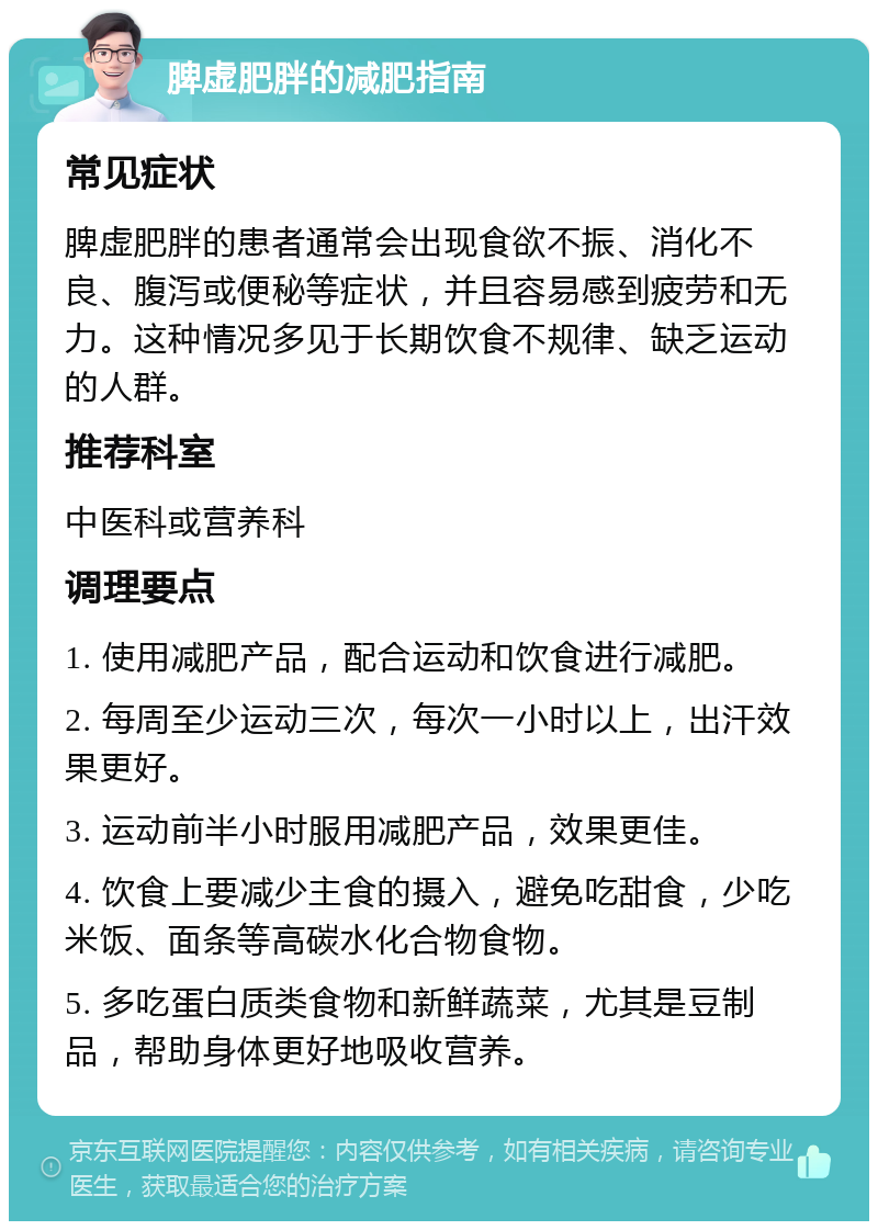 脾虚肥胖的减肥指南 常见症状 脾虚肥胖的患者通常会出现食欲不振、消化不良、腹泻或便秘等症状，并且容易感到疲劳和无力。这种情况多见于长期饮食不规律、缺乏运动的人群。 推荐科室 中医科或营养科 调理要点 1. 使用减肥产品，配合运动和饮食进行减肥。 2. 每周至少运动三次，每次一小时以上，出汗效果更好。 3. 运动前半小时服用减肥产品，效果更佳。 4. 饮食上要减少主食的摄入，避免吃甜食，少吃米饭、面条等高碳水化合物食物。 5. 多吃蛋白质类食物和新鲜蔬菜，尤其是豆制品，帮助身体更好地吸收营养。