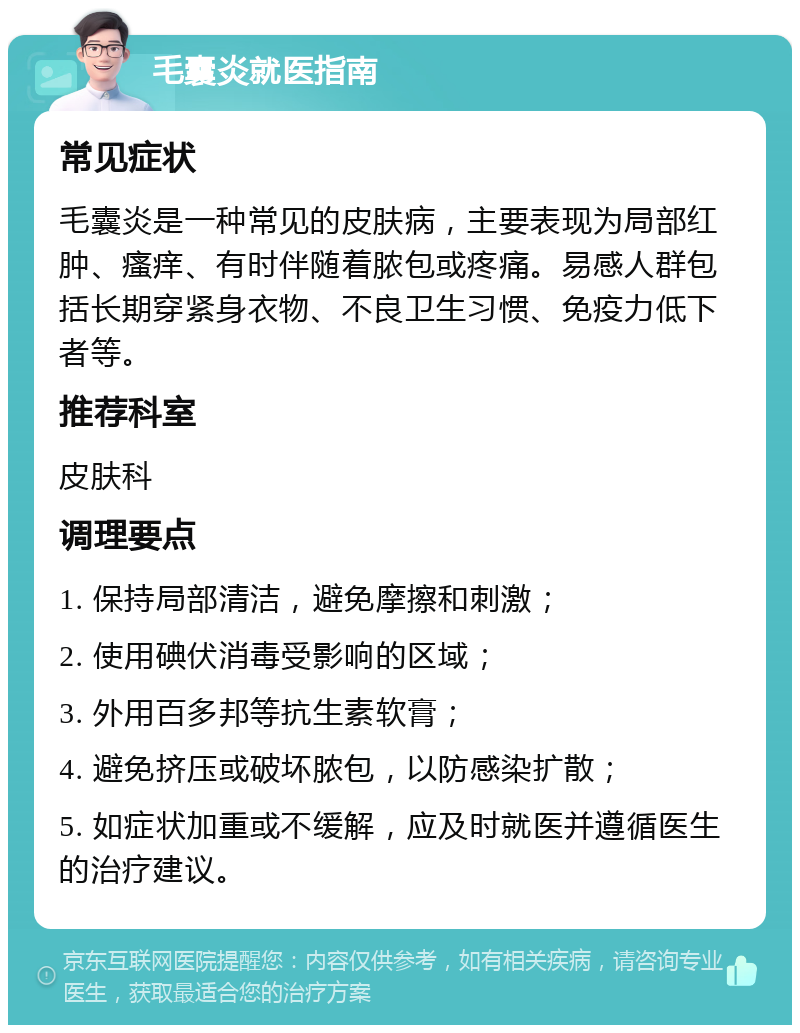 毛囊炎就医指南 常见症状 毛囊炎是一种常见的皮肤病，主要表现为局部红肿、瘙痒、有时伴随着脓包或疼痛。易感人群包括长期穿紧身衣物、不良卫生习惯、免疫力低下者等。 推荐科室 皮肤科 调理要点 1. 保持局部清洁，避免摩擦和刺激； 2. 使用碘伏消毒受影响的区域； 3. 外用百多邦等抗生素软膏； 4. 避免挤压或破坏脓包，以防感染扩散； 5. 如症状加重或不缓解，应及时就医并遵循医生的治疗建议。