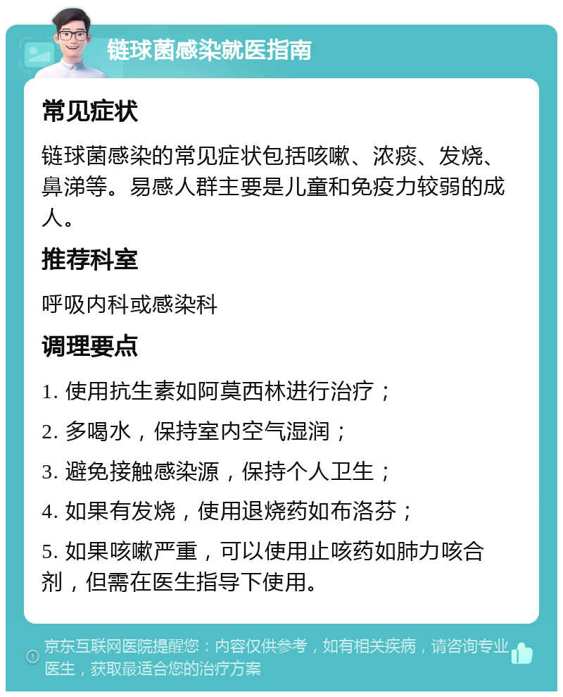 链球菌感染就医指南 常见症状 链球菌感染的常见症状包括咳嗽、浓痰、发烧、鼻涕等。易感人群主要是儿童和免疫力较弱的成人。 推荐科室 呼吸内科或感染科 调理要点 1. 使用抗生素如阿莫西林进行治疗； 2. 多喝水，保持室内空气湿润； 3. 避免接触感染源，保持个人卫生； 4. 如果有发烧，使用退烧药如布洛芬； 5. 如果咳嗽严重，可以使用止咳药如肺力咳合剂，但需在医生指导下使用。