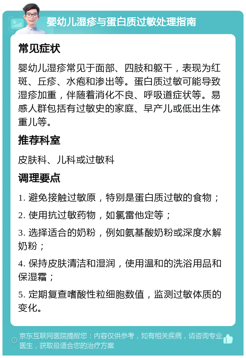 婴幼儿湿疹与蛋白质过敏处理指南 常见症状 婴幼儿湿疹常见于面部、四肢和躯干，表现为红斑、丘疹、水疱和渗出等。蛋白质过敏可能导致湿疹加重，伴随着消化不良、呼吸道症状等。易感人群包括有过敏史的家庭、早产儿或低出生体重儿等。 推荐科室 皮肤科、儿科或过敏科 调理要点 1. 避免接触过敏原，特别是蛋白质过敏的食物； 2. 使用抗过敏药物，如氯雷他定等； 3. 选择适合的奶粉，例如氨基酸奶粉或深度水解奶粉； 4. 保持皮肤清洁和湿润，使用温和的洗浴用品和保湿霜； 5. 定期复查嗜酸性粒细胞数值，监测过敏体质的变化。