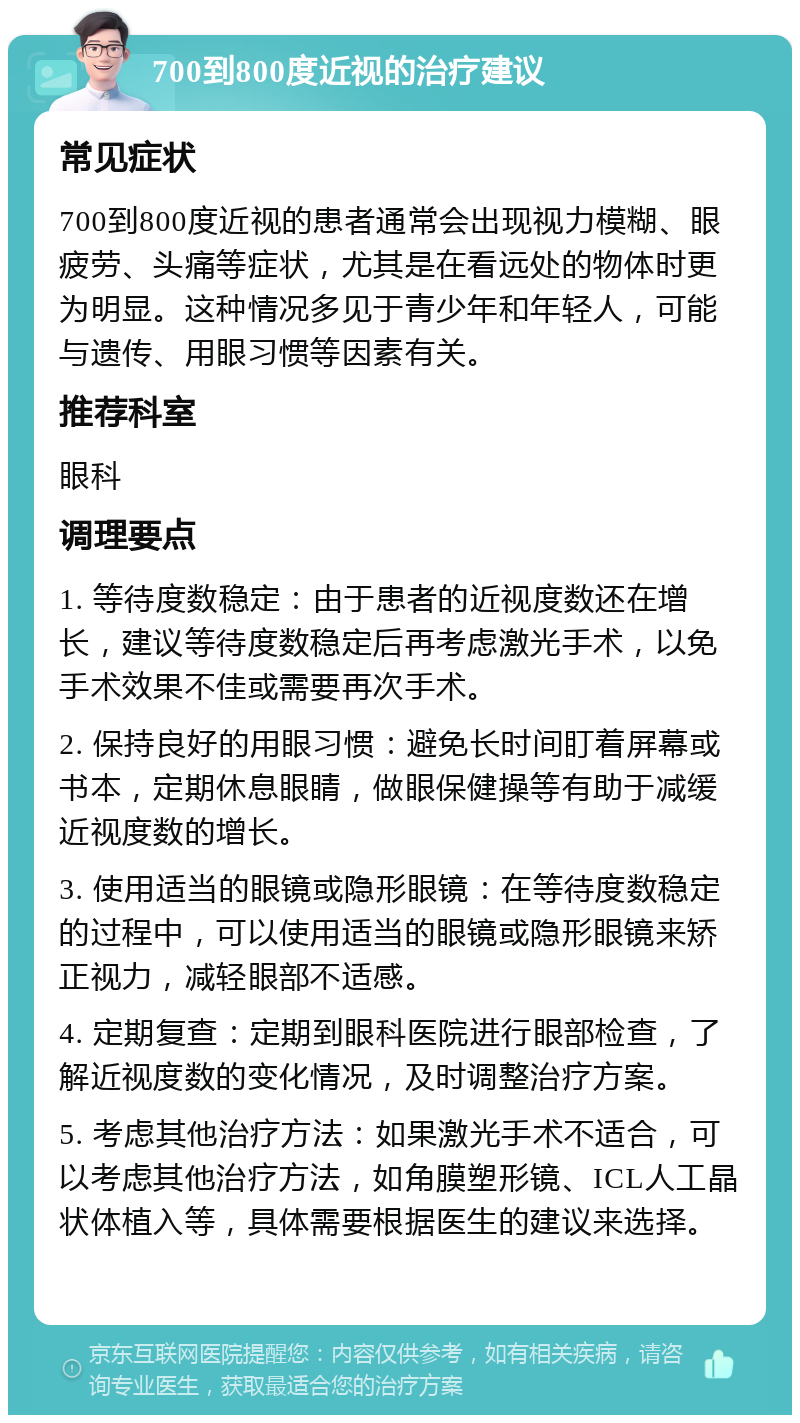 700到800度近视的治疗建议 常见症状 700到800度近视的患者通常会出现视力模糊、眼疲劳、头痛等症状，尤其是在看远处的物体时更为明显。这种情况多见于青少年和年轻人，可能与遗传、用眼习惯等因素有关。 推荐科室 眼科 调理要点 1. 等待度数稳定：由于患者的近视度数还在增长，建议等待度数稳定后再考虑激光手术，以免手术效果不佳或需要再次手术。 2. 保持良好的用眼习惯：避免长时间盯着屏幕或书本，定期休息眼睛，做眼保健操等有助于减缓近视度数的增长。 3. 使用适当的眼镜或隐形眼镜：在等待度数稳定的过程中，可以使用适当的眼镜或隐形眼镜来矫正视力，减轻眼部不适感。 4. 定期复查：定期到眼科医院进行眼部检查，了解近视度数的变化情况，及时调整治疗方案。 5. 考虑其他治疗方法：如果激光手术不适合，可以考虑其他治疗方法，如角膜塑形镜、ICL人工晶状体植入等，具体需要根据医生的建议来选择。